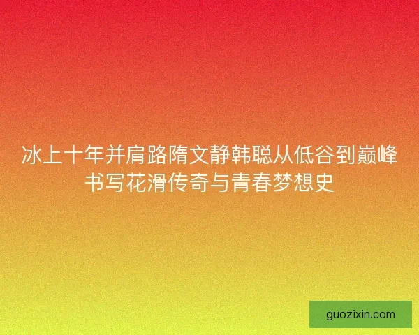 冰上十年并肩路隋文静韩聪从低谷到巅峰书写花滑传奇与青春梦想史