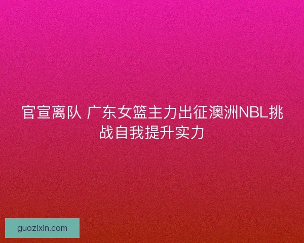 官宣离队 广东女篮主力出征澳洲NBL挑战自我提升实力